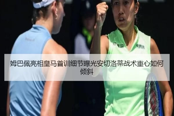 姆巴佩亮相皇马首训细节曝光安切洛蒂战术重心如何倾斜