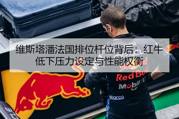 维斯塔潘法国排位杆位背后：红牛低下压力设定与性能权衡